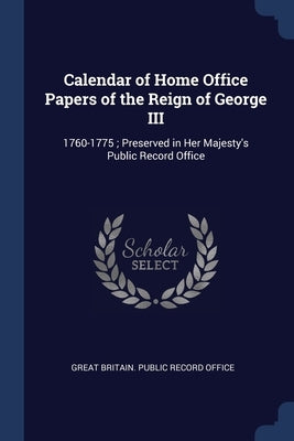 Calendar of Home Office Papers of the Reign of George III: 1760-1775; Preserved in Her Majesty's Public Record Office by Great Britain Public Record Office