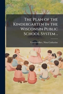 The Plan of the Kindergarten in the Wisconsin Public School System .. by Vandewalker, Nina Catharine 1857- [From