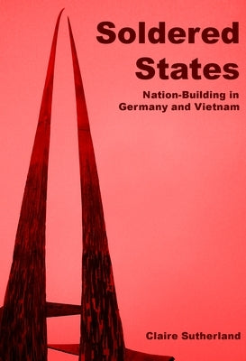 Soldered States: Nation-Building in Germany and Vietnam by Sutherland, Claire