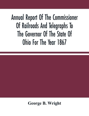 Annual Report Of The Commissioner Of Railroads And Telegraphs To The Governor Of The State Of Ohio For The Year 1867 by B. Wright, George