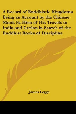 A Record of Buddhistic Kingdoms Being an Account by the Chinese Monk Fa-Hien of His Travels in India and Ceylon in Search of the Buddhist Books of Dis by Legge, James
