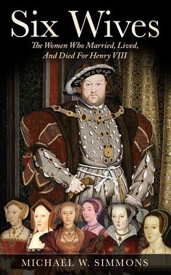 Six Wives: The Women Who Married, Lived, And Died For Henry VIII by Simmons, Michael W.