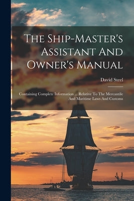 The Ship-master's Assistant And Owner's Manual: Containing Complete Information ... Relative To The Mercantile And Maritime Laws And Customs by Steel, David