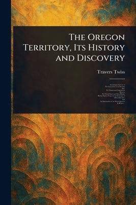 The Oregon Territory, Its History and Discovery by Twiss, Travers