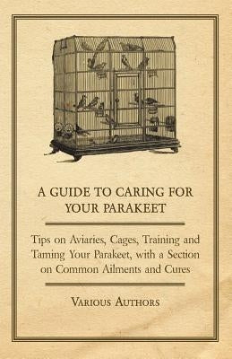 A Guide to Caring for Your Parakeet - Tips on Aviaries, Cages, Training and Taming Your Parakeet with a Section on Common Ailments and Cures by Various