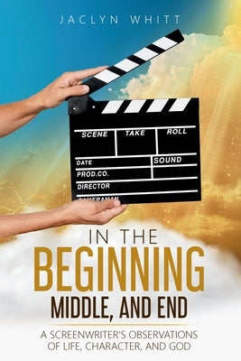 In the Beginning, Middle, and End: A Screenwriter's Observations of Life, Character, and God by Whitt, Jaclyn