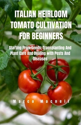 Italian Heirloom Tomato Cultivation for Beginners: Starting From Seeds, Transplanting And Plant Care And Dealing with Pests And Diseases by MacNeil, Marco