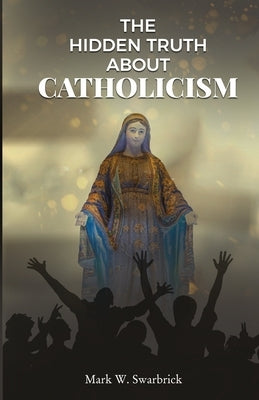 The Hidden Truth About Catholicism by Swarbrick, Mark W.