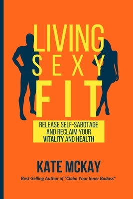 Living Sexy Fit: Release Self-Sabotage and Reclaim your Vitality and Health by McKay, Kate
