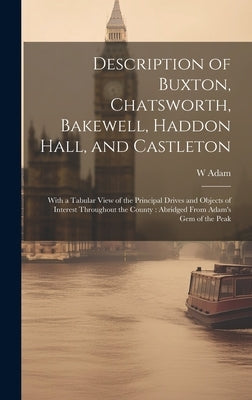Description of Buxton, Chatsworth, Bakewell, Haddon Hall, and Castleton: With a Tabular View of the Principal Drives and Objects of Interest Throughou by Adam, W.