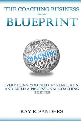The Coaching Business Blueprint: Everything You Need To Start, Run, And Build A Professional Coaching Business by Sanders, Kay R.