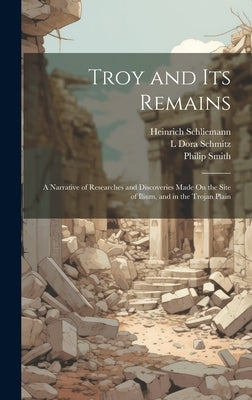 Troy and Its Remains: A Narrative of Researches and Discoveries Made On the Site of Ilium, and in the Trojan Plain by Schliemann, Heinrich
