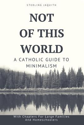 Not Of This World: A Catholic Guide to Minimalism by Jaquith, Sterling
