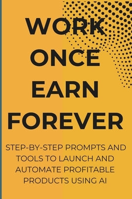 Work Once Earn Forever: Step-By-Step Prompts and Tools To Launch and Automate Profitable Products Using AI by Harris, Ree