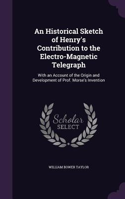 An Historical Sketch of Henry's Contribution to the Electro-Magnetic Telegraph: With an Account of the Origin and Development of Prof. Morse's Inventi by Taylor, William Bower