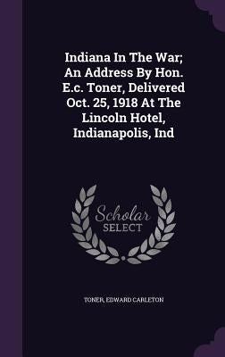 Indiana In The War; An Address By Hon. E.c. Toner, Delivered Oct. 25, 1918 At The Lincoln Hotel, Indianapolis, Ind by Carleton, Toner Edward