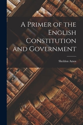 A Primer of the English Constitution and Government by Amos, Sheldon