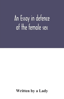 An essay in defence of the female sex.: In which are inserted the characters of a pedant, a squire, a beau, a vertuoso, a poetaster, a city-critick, & by A. Lady, Written