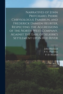 Narratives of John Pritchard, Pierre Chrysologue Pambrun, and Frederick Damien Heurter, Respecting the Aggressions of the North-West Company, Against by Pritchard, John 1777-1856
