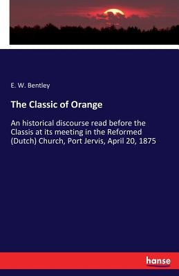 The Classic of Orange: An historical discourse read before the Classis at its meeting in the Reformed (Dutch) Church, Port Jervis, April 20, 1875 by Bentley, E. W.