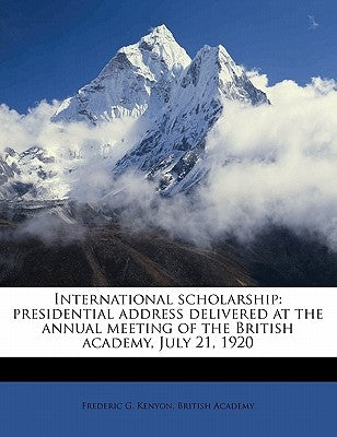 International Scholarship: Presidential Address Delivered at the Annual Meeting of the British Academy, July 21, 1920 by Kenyon, Frederic G.