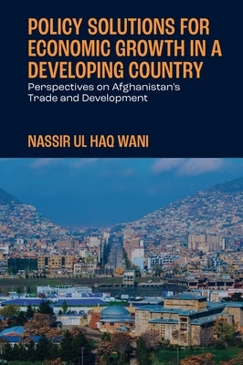 Policy Solutions for Economic Growth in a Developing Country: Perspectives on Afghanistan's Trade and Development by Wani, Nassir Ul Haq