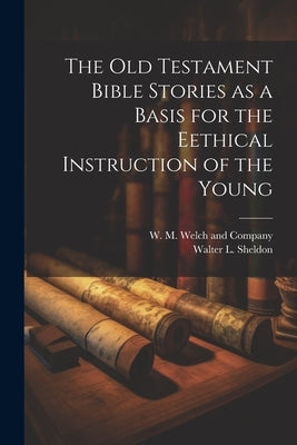 The Old Testament Bible Stories as a Basis for the Eethical Instruction of the Young by Sheldon, Walter L.