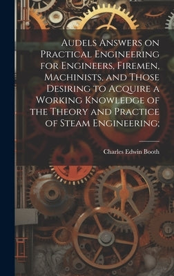 Audels Answers on Practical Engineering for Engineers, Firemen, Machinists, and Those Desiring to Acquire a Working Knowledge of the Theory and Practi by [Booth, Charles Edwin] 1849-