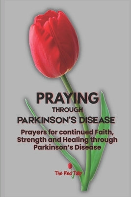 Praying Through Parkinson's Disease: Prayers for continued Faith, Strength and Healing through Parkinson's Disease by Tulip, The Red