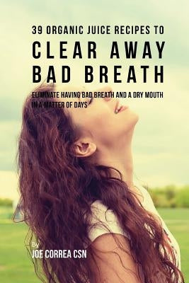 39 Organic Juice Recipes to Clear Away Bad Breath: Eliminate Having Bad Breath and a Dry Mouth in a Matter of Days by Correa Csn, Joe