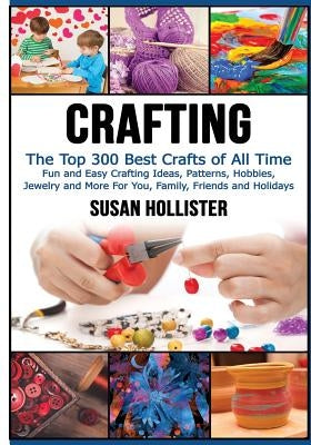 Crafting: The Top 300 Best Crafts: Fun and Easy Crafting Ideas, Patterns, Hobbies, Jewelry and More For You, Family, Friends and by Hollister, Susan