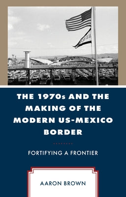 The 1970s and the Making of the Modern Us-Mexico Border: Fortifying a Frontier by Brown, Aaron