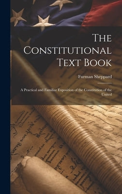 The Constitutional Text Book: A Practical and Familiar Exposition of the Constitution of the United by Sheppard, Furman