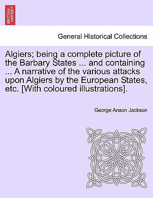 Algiers; Being a Complete Picture of the Barbary States ... and Containing ... a Narrative of the Various Attacks Upon Algiers by the European States, by Jackson, George Anson