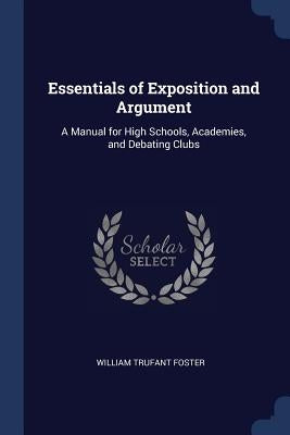 Essentials of Exposition and Argument: A Manual for High Schools, Academies, and Debating Clubs by Foster, William Trufant