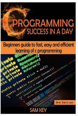 C Programming Success in a Day: Beginners' Guide to Fast, Easy and Efficient Learning of C Programming by Key, Sam