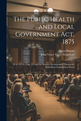 The Public Health and Local Government Act, 1875: (38 & 39 Vic. Cap. 55) and the Statutes Incorporated Therewith, With Short Explanatory Notes by Britain, Great