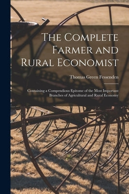 The Complete Farmer and Rural Economist: Containing a Compendious Epitome of the Most Important Branches of Agricultural and Rural Economy by Fessenden, Thomas Green