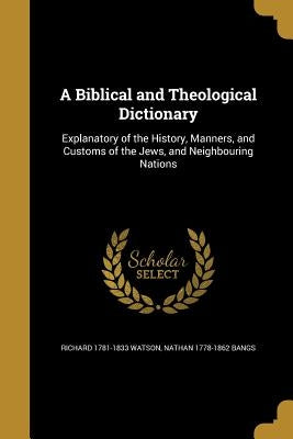 A Biblical and Theological Dictionary: Explanatory of the History, Manners, and Customs of the Jews, and Neighbouring Nations by Watson, Richard 1781-1833