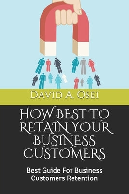 How Best to Retain Your Business Customers: Best Guide For Business Customers Retention by Osei, David a.