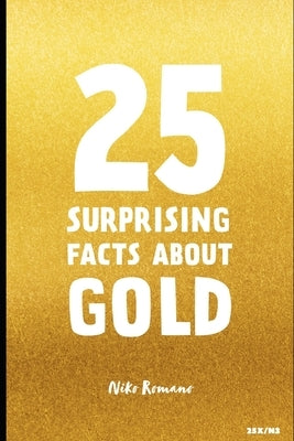 25 Surprising Facts About Gold: Unveiling the Secrets of the World's Most Fascinating Metal by Romano, Niko