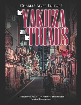The Yakuza and the Triads: The History of Asia's Most Notorious Transnational Criminal Organizations by Charles River