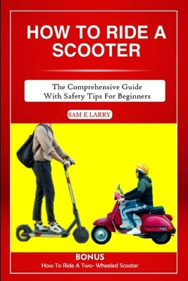 How to Ride a Scooter: The comprehensive guide with safety tips for beginners by Larry, Sam E.