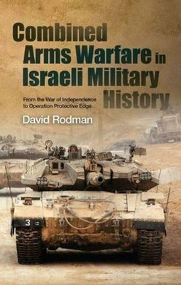 Combined Arms Warfare in Israeli Military History: From the War of Independence to Operation Protective Edge by Rodman, David