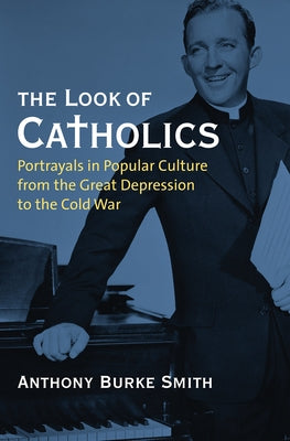 The Look of Catholics: Portrayals in Popular Culture from the Great Depression to the Cold War by Smith, Anthony Burke