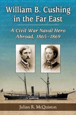 William B. Cushing in the Far East: A Civil War Naval Hero Abroad, 1865-1869 by McQuiston, Julian R.