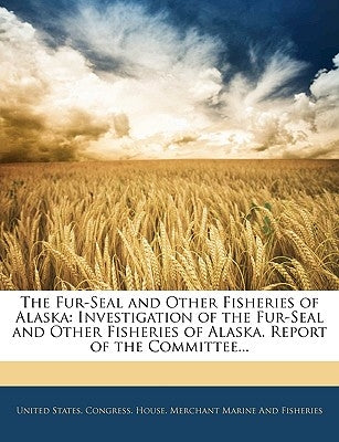 The Fur-Seal and Other Fisheries of Alaska: Investigation of the Fur-Seal and Other Fisheries of Alaska. Report of the Committee... by United States Congress House Merchant