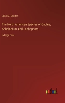 The North American Species of Cactus, Anhalonium, and Lophophora: in large print by Coulter, John M.