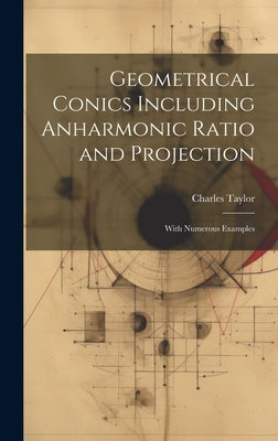 Geometrical Conics Including Anharmonic Ratio and Projection: With Numerous Examples by Taylor, Charles