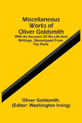 Miscellaneous Works Of Oliver Goldsmith: With An Account Of His Life And Writings, Stereotyped From The Paris by Goldsmith, Oliver